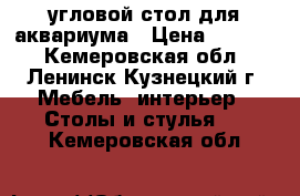 угловой стол для аквариума › Цена ­ 1 000 - Кемеровская обл., Ленинск-Кузнецкий г. Мебель, интерьер » Столы и стулья   . Кемеровская обл.